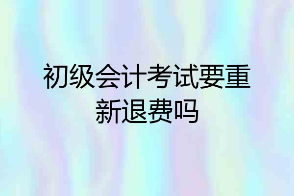 初级会计考试要重新退费吗