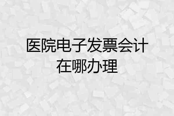 医院电子发票会计在哪办理
