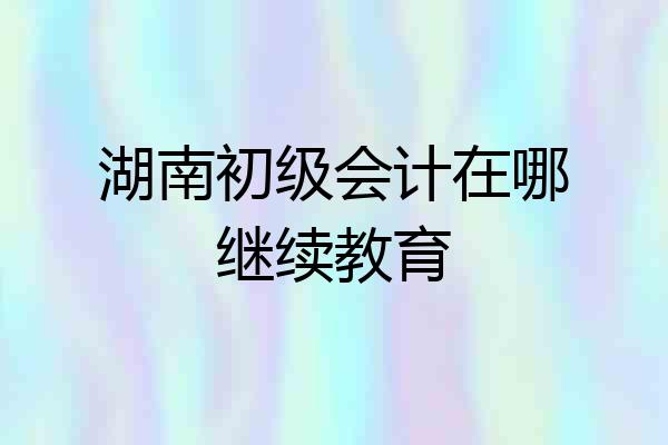 湖南初级会计在哪继续教育