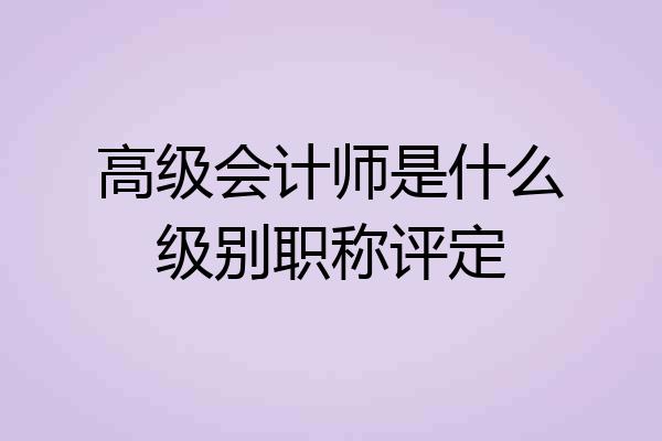 高级会计师是什么级别职称评定