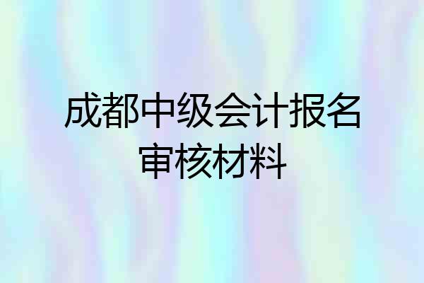 成都中级会计报名审核材料