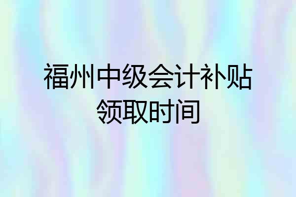 福州中级会计补贴领取时间