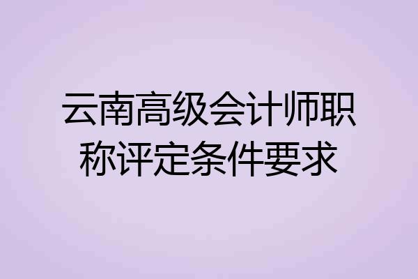 云南高级会计师职称评定条件要求