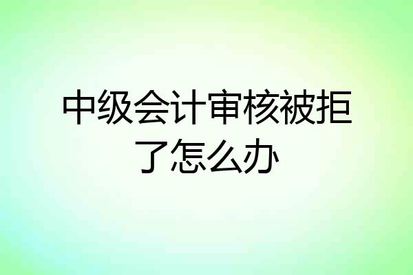 中级会计审核被拒了怎么办