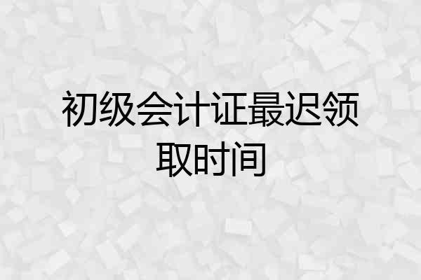 初级会计证最迟领取时间