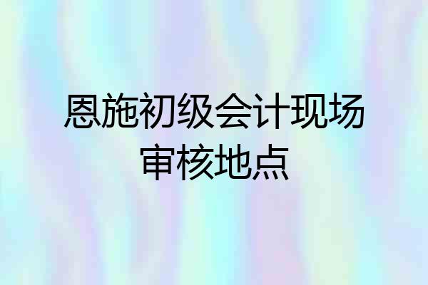 恩施初级会计现场审核地点