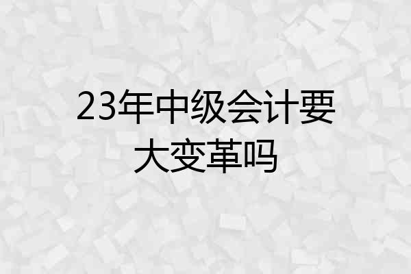 23年中级会计要大变革吗