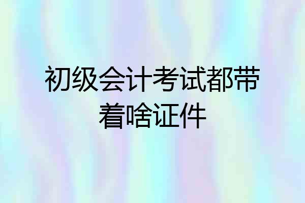 初级会计考试都带着啥证件