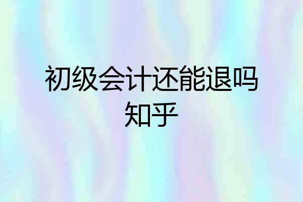 初级会计还能退吗知乎