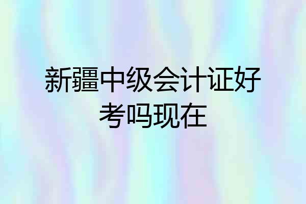 新疆中级会计证好考吗现在