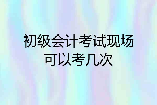 初级会计考试现场可以考几次