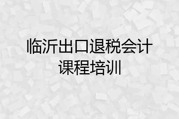 临沂出口退税会计课程培训