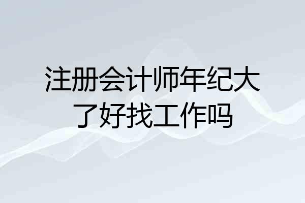 注册会计师年纪大了好找工作吗