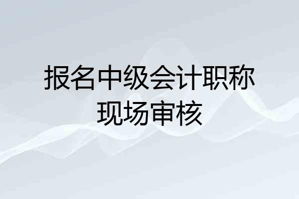 报名中级会计职称现场审核
