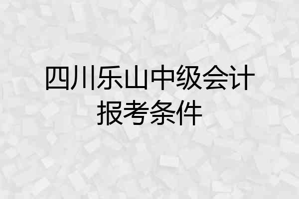 四川乐山中级会计报考条件