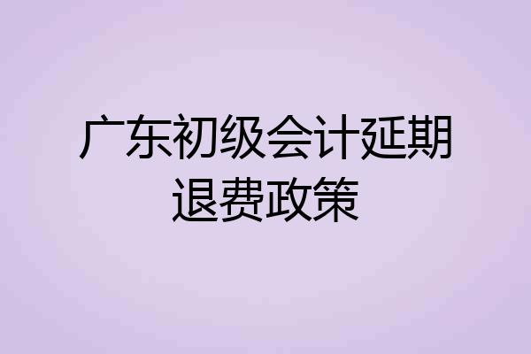 广东初级会计延期退费政策