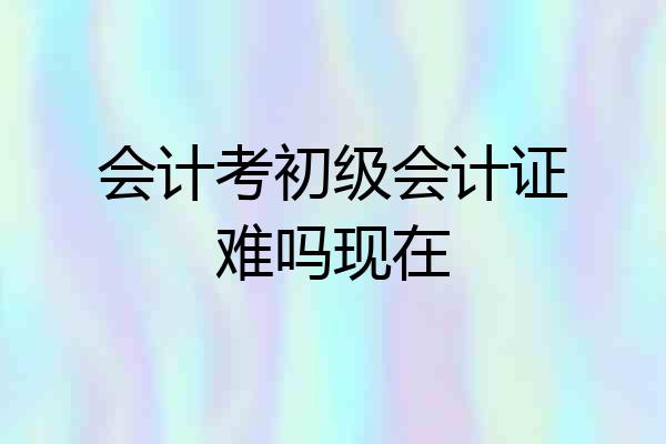 会计考初级会计证难吗现在