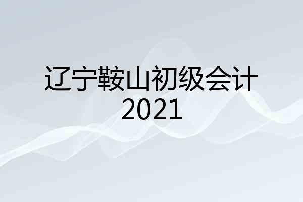 辽宁鞍山初级会计2021