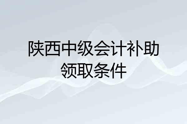 陕西中级会计补助领取条件
