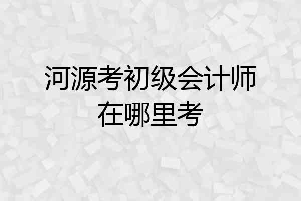 河源考初级会计师在哪里考