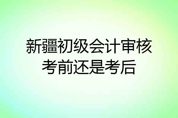 新疆初级会计审核考前还是考后