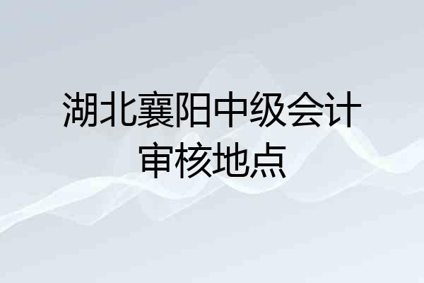 湖北襄阳中级会计审核地点