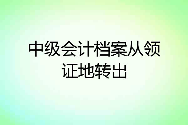 中级会计档案从领证地转出