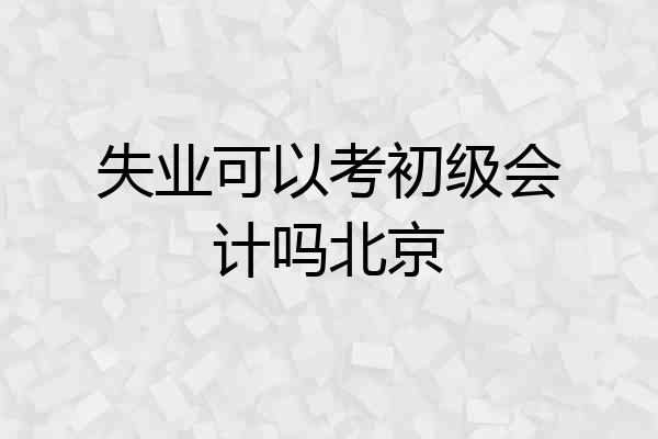失业可以考初级会计吗北京