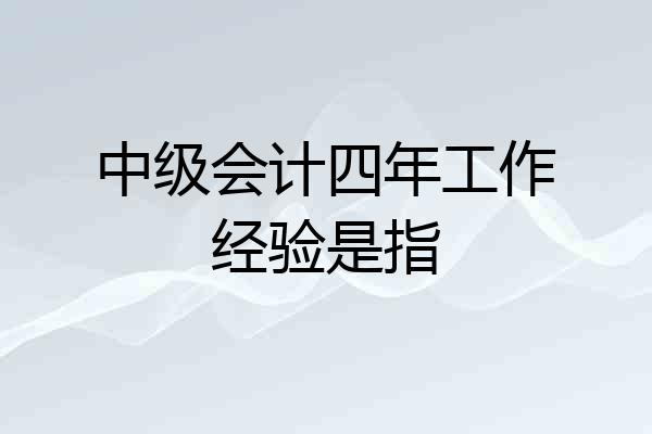 中级会计四年工作经验是指