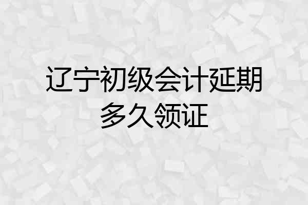 辽宁初级会计延期多久领证