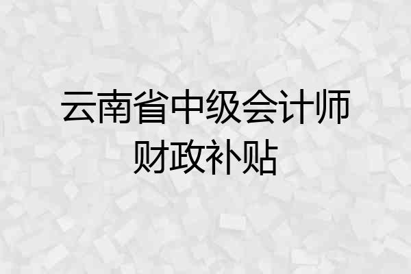 云南省中级会计师财政补贴