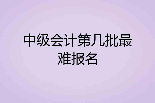 中级会计第几批最难报名