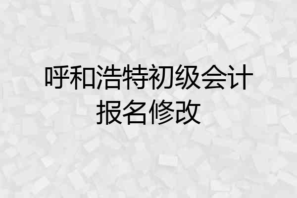 呼和浩特初级会计报名修改