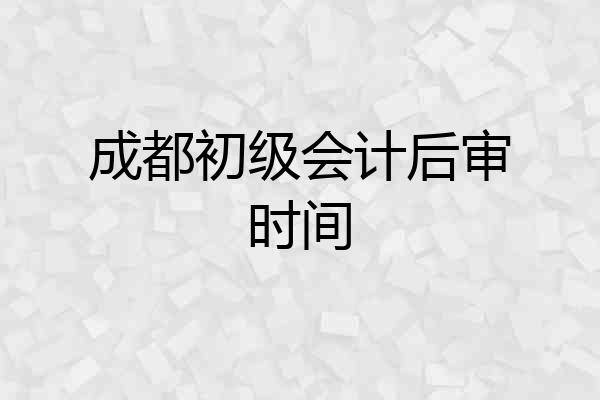 成都初级会计后审时间