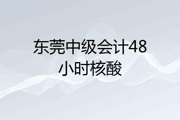 东莞中级会计48小时核酸