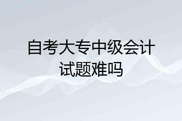 自考大专中级会计试题难吗