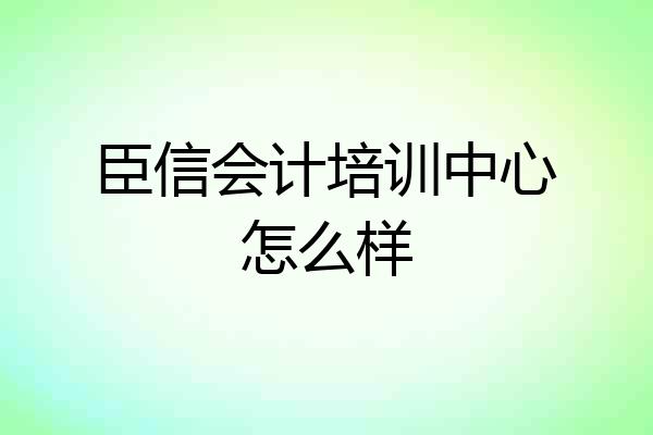 臣信会计培训中心怎么样