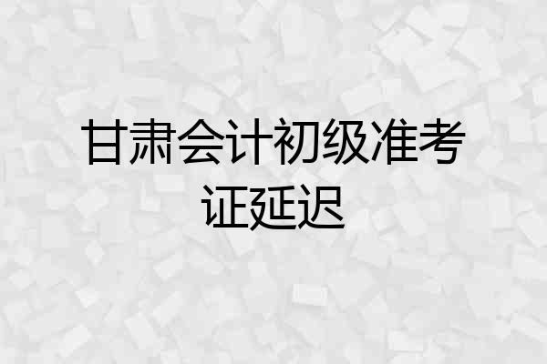 甘肃会计初级准考证延迟