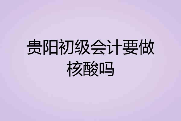 贵阳初级会计要做核酸吗