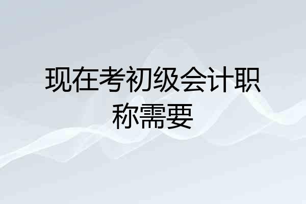 现在考初级会计职称需要