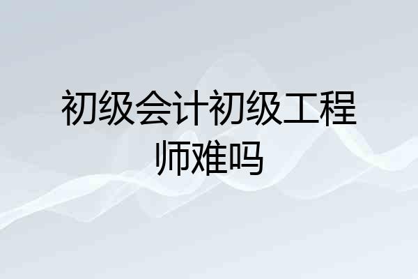 初级会计初级工程师难吗