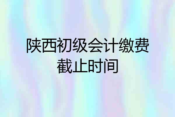 陕西初级会计缴费截止时间