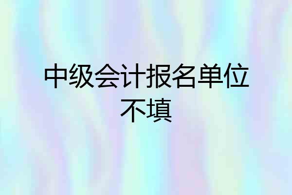 中级会计报名单位不填