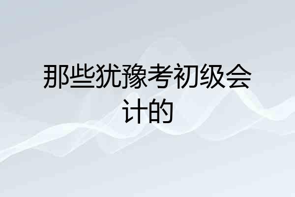 那些犹豫考初级会计的