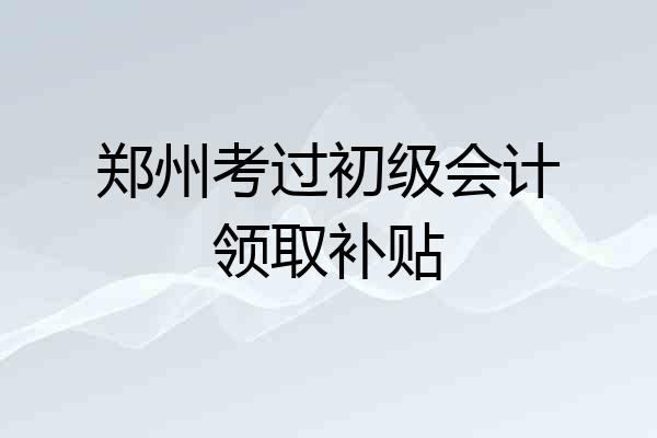 郑州考过初级会计领取补贴