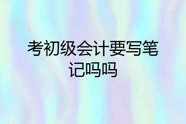 考初级会计要写笔记吗吗