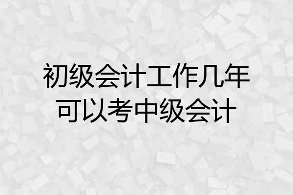 初级会计工作几年可以考中级会计