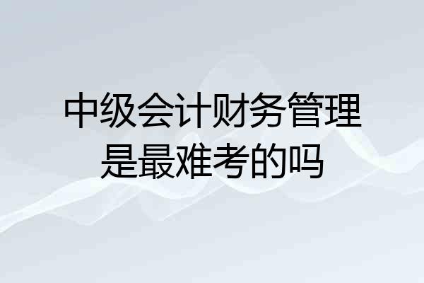 中级会计财务管理是最难考的吗