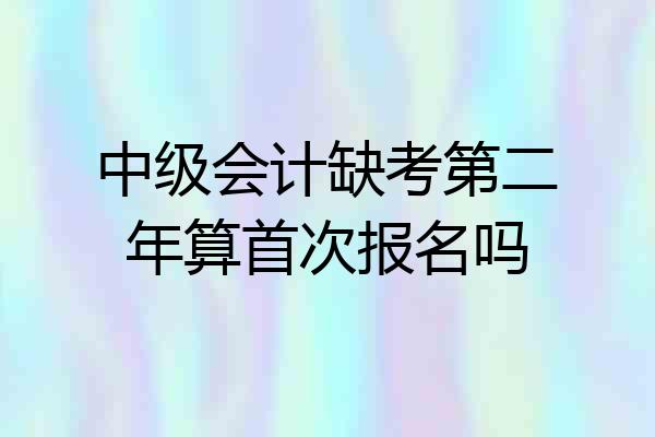 中级会计缺考第二年算首次报名吗