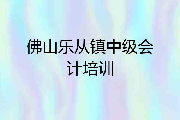 佛山乐从镇中级会计培训